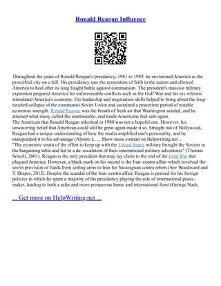 Ronald Reagan Influence
Throughout the years of Ronald Reagan's presidency, 1981 to 1989, he envisioned America as the
proverbial city on a hill. His presidency saw the restoration of faith in the nation and allowed
America to heal after its long fought battle against communism. The president's massive military
expansion prepared America for unforeseeable conflicts such as the Gulf War and his tax reforms
stimulated America's economy. His leadership and negotiation skills helped to bring about the long–
awaited collapse of the communist Soviet Union and sustained a peacetime period of notable
economic strength. Ronald Reagan was the breath of fresh air that Washington needed, and he
attained what many called the unattainable, and made Americans feel safe again.
The American that Ronald Reagan inherited in 1980 was not a hopeful one. However, his
unwavering belief that American could still be great again made it so. Straight out of Hollywood,
Reagan had a unique understanding of how the media amplified one's personality, and he
manipulated it to his advantage (Alonzo L. ... Show more content on Helpwriting.net ...
"The economic strain of the effort to keep up with the United States military brought the Soviets to
the bargaining table and led to a de–escalation of their international military adventures" (Thomas
Sowell, 2001). Reagan is the only president that may lay claim to the end of the Cold War that
plagued America. However, a black mark on his record is the Iran–contra affair which involved the
secret provision of funds from selling arms to Iran for Nicaraguan contra rebels (See Woodward and
T. Draper, 2012). Despite the scandal of the Iran–contra affair, Reagan is praised for his foreign
policies in which he spent a majority of his presidency playing the role of international peace–
maker, leading to both a safer and more prosperous home and international front (George Nash,
... Get more on HelpWriting.net ...
 