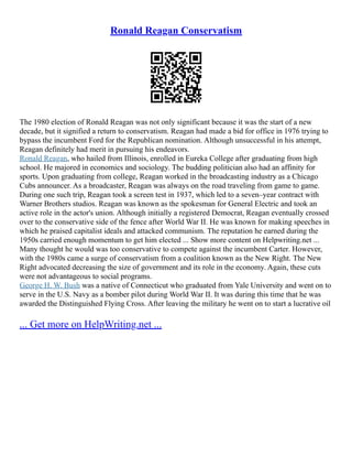 Ronald Reagan Conservatism
The 1980 election of Ronald Reagan was not only significant because it was the start of a new
decade, but it signified a return to conservatism. Reagan had made a bid for office in 1976 trying to
bypass the incumbent Ford for the Republican nomination. Although unsuccessful in his attempt,
Reagan definitely had merit in pursuing his endeavors.
Ronald Reagan, who hailed from Illinois, enrolled in Eureka College after graduating from high
school. He majored in economics and sociology. The budding politician also had an affinity for
sports. Upon graduating from college, Reagan worked in the broadcasting industry as a Chicago
Cubs announcer. As a broadcaster, Reagan was always on the road traveling from game to game.
During one such trip, Reagan took a screen test in 1937, which led to a seven–year contract with
Warner Brothers studios. Reagan was known as the spokesman for General Electric and took an
active role in the actor's union. Although initially a registered Democrat, Reagan eventually crossed
over to the conservative side of the fence after World War II. He was known for making speeches in
which he praised capitalist ideals and attacked communism. The reputation he earned during the
1950s carried enough momentum to get him elected ... Show more content on Helpwriting.net ...
Many thought he would was too conservative to compete against the incumbent Carter. However,
with the 1980s came a surge of conservatism from a coalition known as the New Right. The New
Right advocated decreasing the size of government and its role in the economy. Again, these cuts
were not advantageous to social programs.
George H. W. Bush was a native of Connecticut who graduated from Yale University and went on to
serve in the U.S. Navy as a bomber pilot during World War II. It was during this time that he was
awarded the Distinguished Flying Cross. After leaving the military he went on to start a lucrative oil
... Get more on HelpWriting.net ...
 