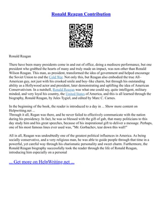 Ronald Reagan Contribution
Ronald Reagan
There have been many presidents come in and out of office, doing a mediocre performance, but one
president who grabbed the hearts of many and truly made an impact, was non other than Ronald
Wilson Reagan. This man, as president, transformed the idea of government and helped encourage
the Soviet Union to end the Cold War. Not only this, but Reagan also embodied the true All–
American guy, not just with his crooked smile and boy–like charm, but through his outstanding
ability as a Hollywood actor and president, later demonstrating and uplifting the idea of American
Conservativism. In a nutshell, Ronald Reagan was what one could say, quite intelligent, military
minded, and very loyal his country, the United States of America, and this is all learned through the
biography, Ronald Reagan, by Jules Tygiel, and edited by Marc C. Carnes.
In the beginning of the book, the reader is introduced to a day in ... Show more content on
Helpwriting.net ...
Through it all, Regan was there, and he never failed to effectively communicate with the nation
during his presidency. In fact, he was so blessed with the gift of gab, that many politicians to this
day study him and his great speeches, because of his inspirational gift to deliver a message. Perhaps,
one of his most famous lines ever used was, "Mr. Gorbachev, tear down this wall!"
All in all, Reagan was undoubtedly one of the greatest political influences in America. As being
socially conservative, and a very religious man, he was able to guide people through that time in a
powerful, yet careful way through his charismatic personality and sweet charm. Furthermore, the
Ronald Reagan biography successfully took the reader through the life of Ronald Reagan,
introducing him especially on a personal
... Get more on HelpWriting.net ...
 