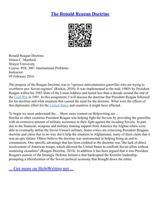 The Ronald Reagan Doctrine
Ronald Reagan Doctrine
Simon C. Martlock
Strayer University
Course: POL 300 / International Problems
Instructor:
05 February 2016
The purpose of the Reagan Doctrine was to "sponsor anticommunist guerrillas who are trying to
overthrow pro–Soviet regimes" (Roskin, 2010). It was implemented in the mid–1980's by President
Reagan within his 1985 State of the Union Address and lasted less than a decade around the end of
the Cold War in 1991. In this assignment, I will discuss the doctrine that President Reagan followed
for his doctrine and what situation that caused the need for the doctrine. What were the effects of
this diplomatic effort for the United States and countries it might have effected.
To begin we must understand the ... Show more content on Helpwriting.net ...
Similar to other countries President Reagan was helping fight the Soviets by providing the guerrillas
with an extensive amount of military assistance in their fight against the invading Soviets. In part
due to the financial, weapons and military training support from America the Afghan rebels were
able to eventually defeat the Soviet Union's military. Some critics are criticizing President Reagans
doctrine and claim that in no way did it help the situation in Afghanistan, many of them claim that it
was an epic failure. Others believe the doctrine was instrumental in helping bring an end to
communism. One specific advantage that has been credited to the doctrine was "the lack of direct
involvement of American troops, which allowed the United States to confront Soviet allies without
sustaining casualties" (Reagan Doctrine, 2014). In addition it has been argued that it was President
Reagan's pursuit of the Strategic Defense Initiative that bankrupted the Kremlin leadership,
prompting a liberalization of the Soviet political economy that brought down the entire
... Get more on HelpWriting.net ...
 