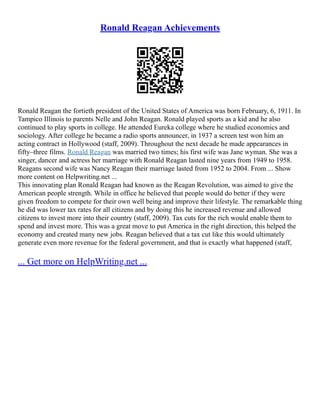 Ronald Reagan Achievements
Ronald Reagan the fortieth president of the United States of America was born February, 6, 1911. In
Tampico Illinois to parents Nelle and John Reagan. Ronald played sports as a kid and he also
continued to play sports in college. He attended Eureka college where he studied economics and
sociology. After college he became a radio sports announcer, in 1937 a screen test won him an
acting contract in Hollywood (staff, 2009). Throughout the next decade he made appearances in
fifty–three films. Ronald Reagan was married two times; his first wife was Jane wyman. She was a
singer, dancer and actress her marriage with Ronald Reagan lasted nine years from 1949 to 1958.
Reagans second wife was Nancy Reagan their marriage lasted from 1952 to 2004. From ... Show
more content on Helpwriting.net ...
This innovating plan Ronald Reagan had known as the Reagan Revolution, was aimed to give the
American people strength. While in office he believed that people would do better if they were
given freedom to compete for their own well being and improve their lifestyle. The remarkable thing
he did was lower tax rates for all citizens and by doing this he increased revenue and allowed
citizens to invest more into their country (staff, 2009). Tax cuts for the rich would enable them to
spend and invest more. This was a great move to put America in the right direction, this helped the
economy and created many new jobs. Reagan believed that a tax cut like this would ultimately
generate even more revenue for the federal government, and that is exactly what happened (staff,
... Get more on HelpWriting.net ...
 