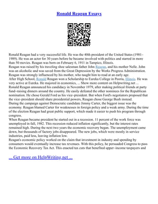 Ronald Reagan Essays
Ronald Reagan had a very successful life. He was the 40th president of the United States (1981–
1989). He was an actor for 30 years before he became involved with politics and starred in more
than 50 movies. Reagan was born on February 6, 1911 in Tampico, Illinois.
Reagan was raised by his traveling shoe salesman father John Reagan, and his mother Nelle. John
was an alcoholic and was saved from the Great Depression by the Works Progress Administration.
Reagan was strongly influenced by his mother, who taught him to read at an early age.
After High School, Ronald Reagan won a Scholarship to Eureka College in Peoria, Illinois. He was
very active at Eureka. He majored in economics, ... Show more content on Helpwriting.net ...
Ronald Reagan announced his candidacy in November 1979, after making political friends at party
fund–raising dinners around the country. He easily defeated the other nominees for the Republican
nomination. He chose Gerald Ford as his vice–president. But when Ford's negotiators proposed that
the vice–president should share presidential powers, Reagan chose George Bush instead.
During the campaign against Democratic candidate Jimmy Carter, the biggest issue was the
economy. Reagan blamed Carter for weaknesses in foreign policy and a weak army. During the time
of the election Reagan had great public support, which made it easier to push his program through
congress.
When Reagan became president he started out in a recession. 11 percent of the work force was
unemployed in fall, 1982. This recession reduced inflation significantly, but the interest rates
remained high. During the next two years the economic recovery began. The unemployment came
down, but thousands of factory jobs disappeared. The new jobs, which were mostly in service
industries, paid less, leaving inflation low.
Reagan's economic policy worked on the claim that investment in industry and spending by
consumers would eventually increase tax revenues. With this policy, he persuaded Congress to pass
the Economic Recovery Tax Act. This enacted tax cuts that benefited upper–income taxpayers and
... Get more on HelpWriting.net ...
 