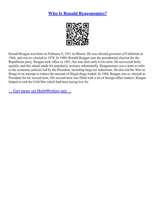 Who Is Ronald Reaganomics?
Ronald Reagan was born on February 6, 1911 in Illinois. He was elected governor of California in
1966, and was re–elected in 1970. In 1980, Ronald Reagan won the presidential election for the
Republican party. Reagan took office in 1981, but was shot early in his term. He recovered fairly
quickly, and this attack made his popularity increase substantially. Reaganomics was a term to refer
to the economic policies led by the President, including large tax reductions. He also led the War on
Drugs in an attempt to reduce the amount of illegal drugs traded. In 1984, Reagan was re–elected as
President for his second term. His second term was filled with a lot of foreign affair matters. Reagan
helped to end the Cold War which had been laying low for
... Get more on HelpWriting.net ...
 