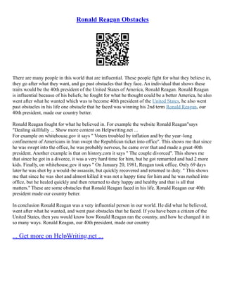 Ronald Reagan Obstacles
There are many people in this world that are influential. These people fight for what they believe in,
they go after what they want, and go past obstacles that they face. An individual that shows these
traits would be the 40th president of the United States of America, Ronald Reagan. Ronald Reagan
is influential because of his beliefs, he fought for what he thought could be a better America, he also
went after what he wanted which was to become 40th president of the United States, he also went
past obstacles in his life one obstacle that he faced was winning his 2nd term Ronald Reagan, our
40th president, made our country better.
Ronald Reagan fought for what he believed in. For example the website Ronald Reagan"says
"Dealing skillfully ... Show more content on Helpwriting.net ...
For example on whitehouse.gov it says " Voters troubled by inflation and by the year–long
confinement of Americans in Iran swept the Republican ticket into office''. This shows me that since
he was swept into the office, he was probably nervous, he came over that and made a great 40th
president. Another example is that on history.com it says " The couple divorced''. This shows me
that since he got in a divorce, it was a very hard time for him, but he got remarried and had 2 more
kids. Finally, on whitehouse.gov it says " On January 20, 1981, Reagan took office. Only 69 days
later he was shot by a would–be assassin, but quickly recovered and returned to duty. " This shows
me that since he was shot and almost killed it was not a happy time for him and he was rushed into
office, but he healed quickly and then returned to duty happy and healthy and that is all that
matters.'' These are some obstacles that Ronald Reagan faced in his life. Ronald Reagan our 40th
president made our country better.
In conclusion Ronald Reagan was a very influential person in our world. He did what he believed,
went after what he wanted, and went past obstacles that he faced. If you have been a citizen of the
United States, then you would know how Ronald Reagan ran the country, and how he changed it in
so many ways. Ronald Reagan, our 40th president, made our country
... Get more on HelpWriting.net ...
 