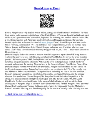 Ronald Reagan Essay
Ronald Reagan was a very popular person before, during, and after his time of presidency. He went
from a mere radio announcer, to the head of the United States of America. Ronald had defeated most
of the world's problems with Communism, improved the economy, and handled terrorist threats like
a pro. Ronald quickly took America's heart with his honorable deeds and doings. He was very
famous by the time he became deceased. (Ronald Reagan Facts.) Ronald Reagan was born on the
6th of February, in the year of 1911. His birthplace was Tampico Illinois, where his mother, Nelle
Wilson Reagan, and his father, John Edward Reagan, had raised him. His father who everyone
called "Jack" was a shoe salesman with many struggles with his job. These ... Show more content on
Helpwriting.net ...
(Ronald Reagan) Before his career as an actor Ronald Reagan was a part of the US Army Reserve,
while in the reserve, he was called to duty just after the Pearl Harbor. He served the army form the
year of 1942 to the year of 1945. During his service he arose the the rank of Captain, even though he
never had any part in combat situations. Although he never had experienced combat, he stayed
stateside and narrated the training films and was in the Army Air Force's First Motion Picture Unit.
(Ronald Reagan) For the 1980 election for presidency, Reagan was considered the best choice for
the Republican nomination. Reagan had been voted as our president with 51% of the popular vote
and 489 out of 538 of electoral votes. George Bush was elected by his side as the vice president.
Ronald's campaign was centered on inflation, the gasoline shortage at the time, and the hostage
situation that was in Iran. (Ronald Reagan) Not long after Ronald had taken his position in the
office, was an assassination attempt was made upon him. The day of March 30th, 1981, John
Hinckley Jr. fired six rounds at Ronald. John successfully his his target with one of the shots,
causing one of Reagan's lungs to collapse. Some of the other shots fired hit Reagan's Press Secretary
(James Brady), policeman Thomas Delahanty, and a Secret Service agent ( Timothy McCarthy).
Ronald's assassin, Hinckley, was found not guilty for the reason of insanity. John Hinckley was sent
... Get more on HelpWriting.net ...
 