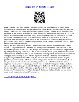 Biography Of Ronald Reagan
Good afternoon class, I am Shelbee Thompson and I choose Ronald Reagan as my president.
Reagan served two terms as the 40th president of the United States from 1981– 1989. He was born
in 1911 on February 6th to Edward and Nelle Reagan in Tampico, Illinois. Before Ronald became
president, he was an actor, served in the United States Army, and served as a governor in California.
During Reagan's childhood, he and his family moved frequently to various small towns in Illinois
because his father switched sales jobs, but eventually settled in Dixon in 1920. In 1928, he
graduated from Dixon High School, where he was an athlete, was the student body president and
performed in school plays. After graduating from high school, he went on to attend Eureka ... Show
more content on Helpwriting.net ...
During the 1960s he officially became a Republican.In 1966 he went against Democrat Edmund
Brown Sr. for governorship of California, and won by almost one million votes. In 1970, he was
reelected as governor. In 1968 and 1976, Reagan was unable ] to win the nomination for president
by the Republican party. However, in 1980 he was successful, and at age 69, he became the nation's
oldest president. In March of 1981, a few months after his inauguration, he survived an assassination
attempt by John Hinckley Jr., who suffered psychiatric problems. The bullet punctured one of
Reagan's lungs and nearly missed his heart, but was back to work soon after. Ronald Reagans
presidency is famous for the reduction of the federal government's control over its citizens. He is
recognized for tax cuts which is known as "Reaganomics." In his first term he had to make
important decisions that would decide America's place in the Cold War against the Soviets. In his
second term he signed an agreement with the leader of the Soviets which is recognized as settling
the conflicts of the war. One of his famous speeches took place in Germany at the Berlin Wall. The
famous line,"Tear down this wall." from the speech challenged the Soviet leader and was taken
down twenty nine months later and Germany was
... Get more on HelpWriting.net ...
 