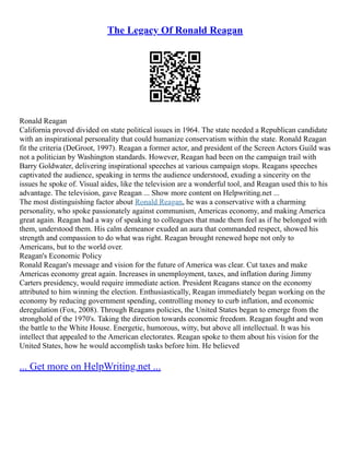 The Legacy Of Ronald Reagan
Ronald Reagan
California proved divided on state political issues in 1964. The state needed a Republican candidate
with an inspirational personality that could humanize conservatism within the state. Ronald Reagan
fit the criteria (DeGroot, 1997). Reagan a former actor, and president of the Screen Actors Guild was
not a politician by Washington standards. However, Reagan had been on the campaign trail with
Barry Goldwater, delivering inspirational speeches at various campaign stops. Reagans speeches
captivated the audience, speaking in terms the audience understood, exuding a sincerity on the
issues he spoke of. Visual aides, like the television are a wonderful tool, and Reagan used this to his
advantage. The television, gave Reagan ... Show more content on Helpwriting.net ...
The most distinguishing factor about Ronald Reagan, he was a conservative with a charming
personality, who spoke passionately against communism, Americas economy, and making America
great again. Reagan had a way of speaking to colleagues that made them feel as if he belonged with
them, understood them. His calm demeanor exuded an aura that commanded respect, showed his
strength and compassion to do what was right. Reagan brought renewed hope not only to
Americans, but to the world over.
Reagan's Economic Policy
Ronald Reagan's message and vision for the future of America was clear. Cut taxes and make
Americas economy great again. Increases in unemployment, taxes, and inflation during Jimmy
Carters presidency, would require immediate action. President Reagans stance on the economy
attributed to him winning the election. Enthusiastically, Reagan immediately began working on the
economy by reducing government spending, controlling money to curb inflation, and economic
deregulation (Fox, 2008). Through Reagans policies, the United States began to emerge from the
stronghold of the 1970's. Taking the direction towards economic freedom. Reagan fought and won
the battle to the White House. Energetic, humorous, witty, but above all intellectual. It was his
intellect that appealed to the American electorates. Reagan spoke to them about his vision for the
United States, how he would accomplish tasks before him. He believed
... Get more on HelpWriting.net ...
 