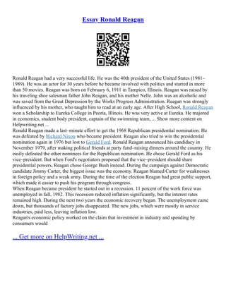 Essay Ronald Reagan
Ronald Reagan had a very successful life. He was the 40th president of the United States (1981–
1989). He was an actor for 30 years before he became involved with politics and starred in more
than 50 movies. Reagan was born on February 6, 1911 in Tampico, Illinois. Reagan was raised by
his traveling shoe salesman father John Reagan, and his mother Nelle. John was an alcoholic and
was saved from the Great Depression by the Works Progress Administration. Reagan was strongly
influenced by his mother, who taught him to read at an early age. After High School, Ronald Reagan
won a Scholarship to Eureka College in Peoria, Illinois. He was very active at Eureka. He majored
in economics, student body president, captain of the swimming team, ... Show more content on
Helpwriting.net ...
Ronald Reagan made a last–minute effort to get the 1968 Republican presidential nomination. He
was defeated by Richard Nixon who became president. Reagan also tried to win the presidential
nomination again in 1976 but lost to Gerald Ford. Ronald Reagan announced his candidacy in
November 1979, after making political friends at party fund–raising dinners around the country. He
easily defeated the other nominees for the Republican nomination. He chose Gerald Ford as his
vice–president. But when Ford's negotiators proposed that the vice–president should share
presidential powers, Reagan chose George Bush instead. During the campaign against Democratic
candidate Jimmy Carter, the biggest issue was the economy. Reagan blamed Carter for weaknesses
in foreign policy and a weak army. During the time of the election Reagan had great public support,
which made it easier to push his program through congress.
When Reagan became president he started out in a recession. 11 percent of the work force was
unemployed in fall, 1982. This recession reduced inflation significantly, but the interest rates
remained high. During the next two years the economic recovery began. The unemployment came
down, but thousands of factory jobs disappeared. The new jobs, which were mostly in service
industries, paid less, leaving inflation low.
Reagan's economic policy worked on the claim that investment in industry and spending by
consumers would
... Get more on HelpWriting.net ...
 