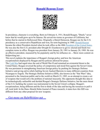 Ronald Reagan Essay
In presidency, character is everything. Born on February 6, 1911, Ronald Reagan, "Dutch," never
knew that he would grow up to be famous. He served two terms as governor of California, but
before that he starred in Hollywood films. Originally a liberal Democrat, Reagan ran for the U.S.
presidency as a conservative Republican and won, his term beginning in 1980. Ronald Reagan
became the oldest President elected when he took office as the 40th President of the United States.
He was also the first U.S. president after Dwight D. Eisenhower to get re–elected and finish two
complete terms in office. Reagan was president from January 20, 1981 to January 20, 1989. He was
an effective president, measured by his popularity and by his influence on ... Show more content on
Helpwriting.net ...
This novel explains the importance of Reagan's foreign policy and how the American
exceptionalism displayed by Reagan and his policies allowed for peace.
The Cold War had raged since the end of World War II and remained an existential threat to the
United States. Reagan reversed the policy of compromise and stood firm against the Soviet Union.
He was persistent in strengthening American foreign policy by pushing his Strategic Defense
Initiative and giving aid to rebels battling Soviet–backed Marxists to many different countries from
Nicaragua to Angola. The Strategic Defense Initiative (SDI), also known as the "Star Wars" idea,
presented to the American public and to the world on March 23, 1983, as an attempt to create a set
of weapons that would solve the problem of national insecurity. His opponents thought this idea to
be technologically unfeasible and derided Reagan's Strategic Defense Initiative, but the mere threat
of the U.S. building the system was instrumental in the Soviet Union's collapse. Reagan's
exceptionalism, being different and the first to think of the idea and having the resources to pull it
off, took hold. In the Hans–Henrik Holm Journal of Peace research, it states how this SDI was
different from any other proposal for new weapons.
... Get more on HelpWriting.net ...
 
