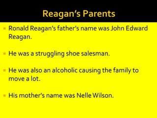 Reagan’s ParentsRonald Reagan’s father’s name was John Edward Reagan.He was a struggling shoe salesman.He was also an alcoholic causing the family to move a lot.His mother’s name was Nelle Wilson. 
