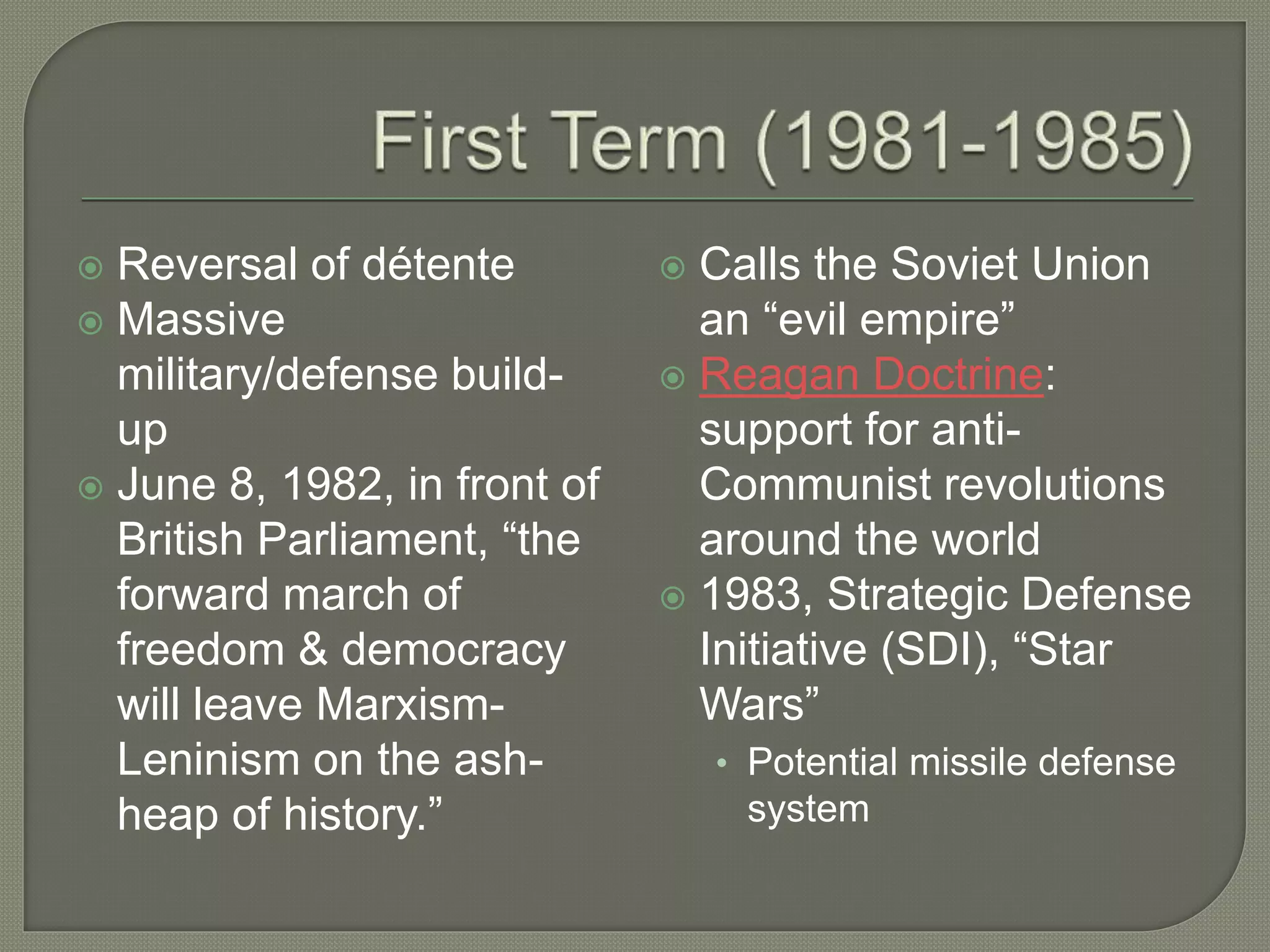  Reversal of détente
 Massive
military/defense build-
up
 June 8, 1982, in front of
British Parliament, “the
forward march of
freedom & democracy
will leave Marxism-
Leninism on the ash-
heap of history.”
 Calls the Soviet Union
an “evil empire”
 Reagan Doctrine:
support for anti-
Communist revolutions
around the world
 1983, Strategic Defense
Initiative (SDI), “Star
Wars”
• Potential missile defense
system
 
