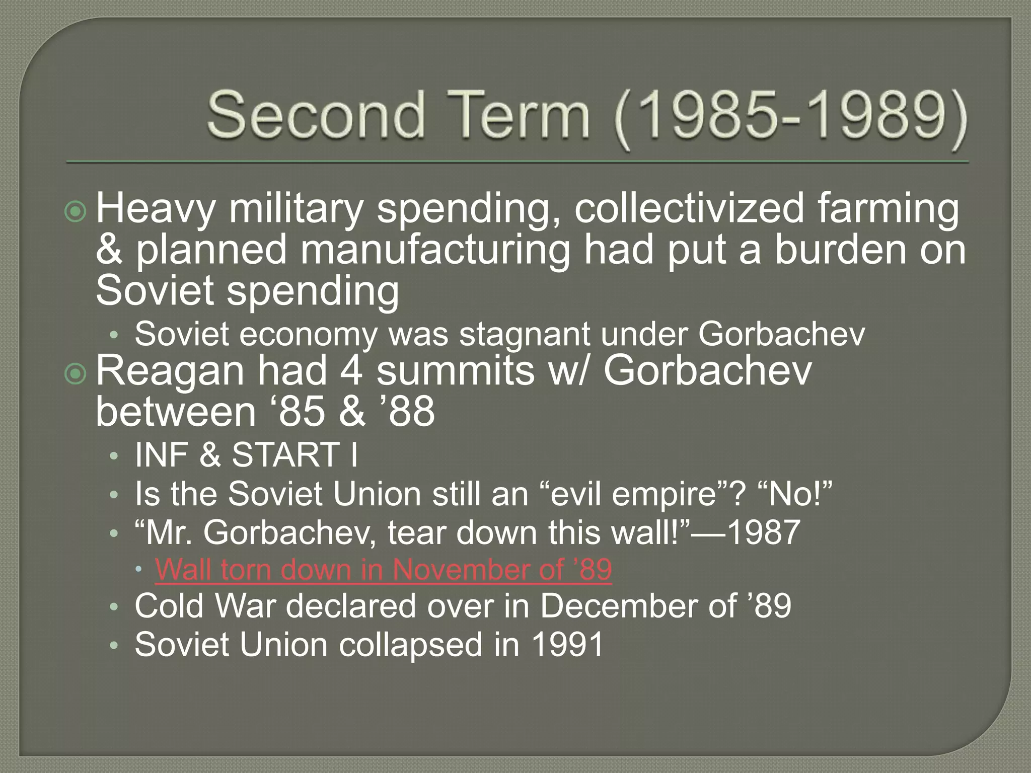  Heavy military spending, collectivized farming
& planned manufacturing had put a burden on
Soviet spending
• Soviet economy was stagnant under Gorbachev
 Reagan had 4 summits w/ Gorbachev
between ‘85 & ’88
• INF & START I
• Is the Soviet Union still an “evil empire”? “No!”
• “Mr. Gorbachev, tear down this wall!”—1987
 Wall torn down in November of ’89
• Cold War declared over in December of ’89
• Soviet Union collapsed in 1991
 