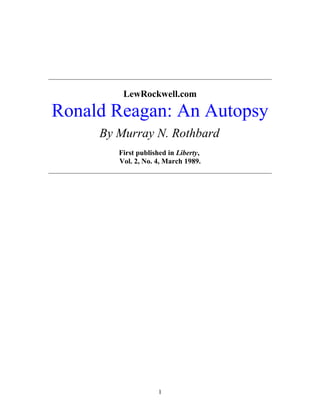 _____________________________________________________________
LewRockwell.com
Ronald Reagan: An Autopsy
By Murray N. Rothbard
First published in Liberty,
Vol. 2, No. 4, March 1989.
_____________________________________________________________
1
 