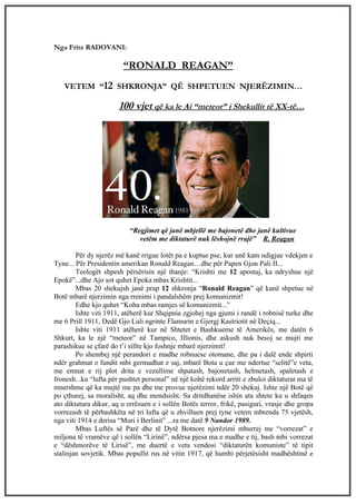 Nga Fritz RADOVANI:

                        “RONALD REAGAN”
   VETEM “12 SHKRONJA” QË SHPETUEN NJERËZIMIN…

                       100 vjet që ka le Ai “meteor” i Shekullit të XX-të…




                           “Regjimet që janë mbjellë me bajonetë dhe janë kultivue
                              vetëm me diktaturë nuk lëshojnë rrajë” R. Reagan

        Për dy njerëz më kanë rrigue lotët pa e kuptue pse, kur unë kam ndigjue vdekjen e
Tyne... Për Presidentin amerikan Ronald Reagan…dhe për Papen Gjon Pali II...
        Teologët shpesh përsërisin një thanje: “Krishti me 12 apostuj, ka ndryshue një
Epokë”...dhe Ajo sot quhet Epoka mbas Krishtit...
        Mbas 20 shekujsh janë prap 12 shkronja “Ronald Reagan” që kanë shpetue në
Botë mbarë njerzimin nga rrenimi i pandalshëm prej komunizmit!
        Edhe kjo quhet “Koha mbas ramjes së komunizmit...”
        Ishte viti 1911, atëherë kur Shqipnia zgjohej nga gjumi i randë i robnisë turke dhe
me 6 Prill 1911, Dedë Gjo Luli ngrinte Flamurin e Gjergj Kastriotit në Deçiq...
        Ishte viti 1911 atëherë kur në Shtetet e Bashkueme të Amerikës, me datën 6
Shkurt, ka le një “meteor” në Tampico, Illionis, dhe askush nuk besoj se mujti me
parashikue se çfarë do t’i sillte kjo foshnje mbarë njerzimit!
        Po shembej një perandori e madhe robnuese otomane, dhe pa i dalë ende shpirti
ndër grahmat e fundit mbi germadhat e saj, mbarë Bota u çue me ndertue “selitë”e veta,
me emnat e rij plot drita e vezullime shpatash, bajonetash, helmetash, spaletash e
fronesh...ku “lufta për pushtet personal” në një kohë rekord arriti e zbuloi diktaturat ma të
mnershme që ka mujtë me pa dhe me provue njerëzimi ndër 20 shekuj. Ishte një Botë që
po çthurej, sa moralisht, aq dhe mendsisht. Sa dritdhanëse ishin ata shtete ku u shfaqen
ato diktatura dikur, aq u errësuen e i sollën Botës terror, frikë, pasiguri, vrasje dhe gropa
vorrezash të përbashkëta në tri lufta që u zhvilluen prej tyne vetem mbrenda 75 vjetësh,
nga viti 1914 e derisa “Muri i Berlinit” ...ra me datë 9 Nandor 1989.
        Mbas Luftës së Parë dhe të Dytë Botnore njerëzimi mburrej me “vorrezat” e
miljona të vramëve që i sollën “Lirinë”, ndërsa pjesa ma e madhe e tij, bash mbi vorrezat
e “dëshmorëve të Lirisë”, me duertë e veta vendosi “diktaturën komuniste” të tipit
stalinjan sovjetik. Mbas popullit rus në vitin 1917, që humbi përjetësisht madhështinë e
 