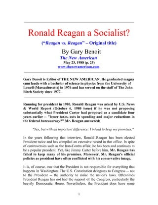 _____________________________________________________________
Ronald Reagan a Socialist?
(“Reagan vs. Reagan” – Original title)
By Gary Benoit
The New American
May 23, 1988 (p. 25)
www.thenewamerican.com
_____________________________________________________________
Gary Benoit is Editor of THE NEW AMERICAN. He graduated magna
cum laude with a bachelor of science in physics from the University of
Lowell (Massachusetts) in 1976 and has served on the staff of The John
Birch Society since 1977.
_____________________________________________________________
Running for president in 1980, Ronald Reagan was asked by U.S. News
& World Report (October 6, 1980 issue) if he was not proposing
substantially what President Carter had proposed as a candidate four
years earlier -- "lower taxes, cuts in spending and major reductions in
the federal bureaucracy?" Mr. Reagan answered:
"Yes, but with an important difference: I intend to keep my promises."
In the years following that interview, Ronald Reagan has been elected
President twice and has compiled an extensive record in that office. In spite
of controversies such as the Iran-Contra affair, he has been and continues to
be a popular president. Yet, like Jimmy Carter before him, Mr. Reagan has
failed to keep many of his promises. Moreover, Mr. Reagan's official
policies as president have often conflicted with his conservative image.
It is, of course, true that the President is not responsible for everything that
happens in Washington. The U.S. Constitution delegates to Congress -- not
to the President -- the authority to make the nation's laws. Oftentimes
President Reagan has not had the support of the Congress, particularly the
heavily Democratic House. Nevertheless, the President does have some
1
 