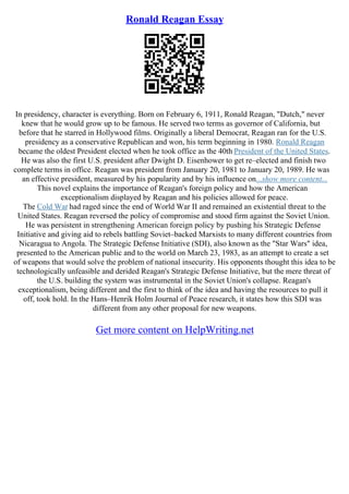 Ronald Reagan Essay
In presidency, character is everything. Born on February 6, 1911, Ronald Reagan, "Dutch," never
knew that he would grow up to be famous. He served two terms as governor of California, but
before that he starred in Hollywood films. Originally a liberal Democrat, Reagan ran for the U.S.
presidency as a conservative Republican and won, his term beginning in 1980. Ronald Reagan
became the oldest President elected when he took office as the 40th President of the United States.
He was also the first U.S. president after Dwight D. Eisenhower to get re–elected and finish two
complete terms in office. Reagan was president from January 20, 1981 to January 20, 1989. He was
an effective president, measured by his popularity and by his influence on...show more content...
This novel explains the importance of Reagan's foreign policy and how the American
exceptionalism displayed by Reagan and his policies allowed for peace.
The Cold War had raged since the end of World War II and remained an existential threat to the
United States. Reagan reversed the policy of compromise and stood firm against the Soviet Union.
He was persistent in strengthening American foreign policy by pushing his Strategic Defense
Initiative and giving aid to rebels battling Soviet–backed Marxists to many different countries from
Nicaragua to Angola. The Strategic Defense Initiative (SDI), also known as the "Star Wars" idea,
presented to the American public and to the world on March 23, 1983, as an attempt to create a set
of weapons that would solve the problem of national insecurity. His opponents thought this idea to be
technologically unfeasible and derided Reagan's Strategic Defense Initiative, but the mere threat of
the U.S. building the system was instrumental in the Soviet Union's collapse. Reagan's
exceptionalism, being different and the first to think of the idea and having the resources to pull it
off, took hold. In the Hans–Henrik Holm Journal of Peace research, it states how this SDI was
different from any other proposal for new weapons.
Get more content on HelpWriting.net
 