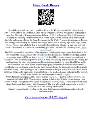 Essay Ronald Reagan
Ronald Reagan had a very successful life. He was the 40th president of the United States
(1981–1989). He was an actor for 30 years before he became involved with politics and starred in
more than 50 movies. Reagan was born on February 6, 1911 in Tampico, Illinois. Reagan was
raised by his traveling shoe salesman father John Reagan, and his mother Nelle. John was an
alcoholic and was saved from the Great Depression by the Works Progress Administration. Reagan
was strongly influenced by his mother, who taught him to read at an early age. After High School,
Ronald Reagan won a Scholarship to Eureka College in Peoria, Illinois. He was very active at
Eureka. He majored in economics, student body president, captain of the swimming team,...show
more content...
Ronald Reagan made a last–minute effort to get the 1968 Republican presidential nomination. He
was defeated by Richard Nixon who became president. Reagan also tried to win the presidential
nomination again in 1976 but lost to Gerald Ford. Ronald Reagan announced his candidacy in
November 1979, after making political friends at party fund–raising dinners around the country. He
easily defeated the other nominees for the Republican nomination. He chose Gerald Ford as his
vice–president. But when Ford's negotiators proposed that the vice–president should share
presidential powers, Reagan chose George Bush instead. During the campaign against Democratic
candidate Jimmy Carter, the biggest issue was the economy. Reagan blamed Carter for weaknesses
in foreign policy and a weak army. During the time of the election Reagan had great public support,
which made it easier to push his program through congress.
When Reagan became president he started out in a recession. 11 percent of the work force was
unemployed in fall, 1982. This recession reduced inflation significantly, but the interest rates
remained high. During the next two years the economic recovery began. The unemployment came
down, but thousands of factory jobs disappeared. The new jobs, which were mostly in service
industries, paid less, leaving inflation low.
Reagan's economic policy worked on the claim that investment in industry and spending by
consumers would
Get more content on HelpWriting.net
 