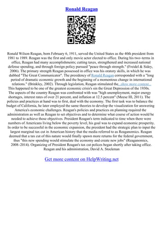 Ronald Reagan
Ronald Wilson Reagan, born February 6, 1911, served the United States as the 40th president from
1981 to 1989. Reagan was the first and only movie actor elected to office. During his two–terms in
office, Reagan had many accomplishments; cutting taxes, strengthened and increased national
defense spending, and through foreign policy pursued "peace through strength." (Freidel & Sidey,
2006). The primary strength Reagan possessed in office was his oratory skills, in which he was
dubbed "The Great Communicator". The presidency of Ronald Reagan corresponded with a "long
period of dramatic economic growth and the beginning of a momentous change in international
relations." (Brinkley, 2002). Through legislation, Reagan stimulated the...show more content...
This happened to be one of the greatest economic crisis's sin the Great Depression of the 1930s.
The aspects of the country Reagan was confronted with was "high unemployment, major energy
shortages, interest rates of over 21 percent, and inflation at 12.5 percent" (Meese III, 2011). The
policies and practices at hand was to first, deal with the economy. The first task was to balance the
budget of California, he later employed the same theories to develop the visualization for answering
America's economic challenges. Reagan's policies and practices on planning required the
administration as well as Reagan to set objectives and to determine what course of action would be
needed to achieve those objectives. President Reagan's term indicated to time when there were
numbers of Americans living below the poverty level, his goal was to expand economic prosperity.
In order to be successful in the economic expansion, the president had the strategic plan to input the
largest marginal tax cut in American history that the media referred to as Reaganomics. Reagan
deemed that a tax cut of this nature would finally spawn more returns for the federal government,
thus "this new spending would stimulate the economy and create new jobs" (Reaganomics,
2008–2014). Organizing of President Reagan's tax cut polices began shortly after taking office.
Reagan and his administration, David A. Stockman
Get more content on HelpWriting.net
 