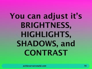You can adjust it’s
BRIGHTNESS,
HIGHLIGHTS,
SHADOWS, and
CONTRAST
achievervaronald.com 76
 