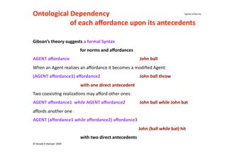Ontological Dependency                                                                                                 
                                                                                                        Syntax of Norma



         of each aﬀordance upon its antecedents 

Gibson’s theory suggests a formal Syntax  
                                           for norms and aﬀordances 
AGENT aﬀordance                                                                 John ball 
When an Agent realizes an aﬀordance it becomes a modiﬁed Agent: 
(AGENT aﬀordance1) aﬀordance2                                                   John ball throw 
                                with one direct antecedent 
Two coexis(ng realiza(ons may aﬀord other ones: 
AGENT aﬀordance1  while AGENT aﬀordance2                                        John ball while John bat 
aﬀords another one : 
AGENT (aﬀordance1 while aﬀordance2) aﬀordance3 
                                                                                John (ball while bat) hit 
                                with two direct antecedents 
© Ronald K Stamper 2009 
 