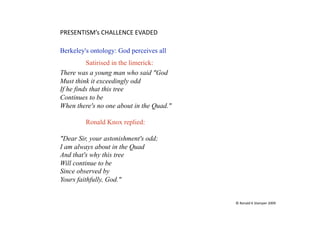 PRESENTISM’s CHALLENCE EVADED 

Berkeley's ontology: God perceives all
          Satirised in the limerick:
There was a young man who said "God
Must think it exceedingly odd
If he finds that this tree
Continues to be
When there's no one about in the Quad."

         Ronald Knox replied:

"Dear Sir, your astonishment's odd;
I am always about in the Quad
And that's why this tree
Will continue to be
Since observed by
Yours faithfully, God."


                                          © Ronald K Stamper 2009 
 