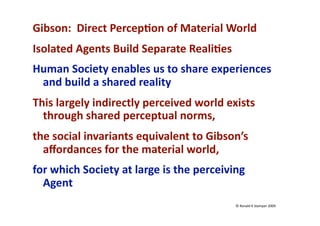 Gibson:  Direct Percep:on of Material World 
Isolated Agents Build Separate Reali:es 
Human Society enables us to share experiences 
 and build a shared reality 
This largely indirectly perceived world exists 
  through shared perceptual norms, 
the social invariants equivalent to Gibson’s 
  aﬀordances for the material world, 
for which Society at large is the perceiving 
  Agent 
                                           © Ronald K Stamper 2009 
 