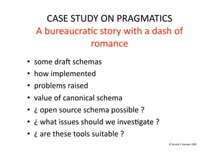 CASE STUDY ON PRAGMATICS 
     A bureaucra(c story with a dash of 
                 romance 
•    some dra[ schemas 
•    how implemented 
•    problems raised 
•    value of canonical schema 
•    ¿ open source schema possible ? 
•    ¿ what issues should we inves(gate ? 
•    ¿ are these tools suitable ? 
                                             © Ronald K Stamper 2009 
 