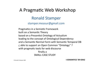 A Pragma(c Web Workshop 
                             Ronald Stamper 
                           stamper.measur@gmail.com 
         Pragma(cs in a Semio(c Framework 
         built on a Seman(c Theory 
         based on a Presen(st Ontology of Actualism 
         leading to the concept of Ontological Dependency 
         and a Seman(c Normal Form with Seman(c Temporal DB 
         ¿ able to support an Open Common “Ontology” ? 
         with pragma(c tools for web discourse 
                     ﬁnally a 
                   SMALL CASE STUDY  
© Ronald K Stamper 2009                                I‐SEMANTICS '09 GRAZ  
 