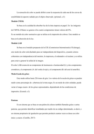 La sensación de color se puede definir como la respuesta de cada una de las curvas de
sensibilidad al espectro radiado por el objeto observado. (prisma2, s.f.)
Modelo CMYK
Se basa en la cualidad de absorber luz de la tinta impresa en papel. En las imágenes
de CMYK el blanco se genera si los cuatro componentes tienen valores del 0%.
Es un modelo de color sustractivo que se utiliza en la impresión de colores. Este modelo se
basa en la absorción de la luz.
Modelo LAB
Se basa en el modelo propuesto de la CIE (Commission Internationale d´Eclairage),
este modo de color está diseñado para ser independiente del dispositivo, creando colores
coherentes con independencia del monitor, la impresora, el ordenador o el escáner y se utiliza
para crear o generar la salida de la imagen.
El color LAB consta de un componente de luminancia o luminosidad (L) y dos componentes
cromáticos, el componente (A: del verde al rojo) y el componente (B: del azul al amarillo).
Modo Escala de grises
Este modo utiliza hasta 256 tonos de gris. Los valores de la escala de grises se pueden
medir como porcentajes de cobertura de la tinta negra. Es un modo de color estándar, puede
variar el rango exacto de los grises representados, dependiendo de las condiciones de
impresión. (Ecured, s.f.)
Pantone
Es un sistema que se basa en una paleta de colores también llamadas guías o cartas
pantone, que permite identificar tonalidades por medio de un código determinado, es decir, e
un sistema propietario de igualación que permite producir cuantas veces se desee un color
único y exacto. (Castillo, 2017)
 