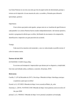 Las Guías Pantone no son otra cosa más que tiras de papel cartón de determinado gramaje y
textura con la impresión de una muestra de color, su nombre y fórmulas para obtenerlo
(porcentajes, gramos).
Importancia
Crear colores que jamás serán iguales porque estos no se visualizan de igual forma en
cada pantalla. Los colores Pantone fueron creados independientemente del sistema operativo,
monitor o programa de edición que se utilice, facilitando de esta manera a la comparación,
identificación e impresión con gran precisión de un diseño.
Ventaja
Cada una de las muestras está numerada y una vez seleccionada es posible recrear el
color de manera exacta.
Pantone del año 2020
El PANTONE 19-4052 Classic Blue
Es un tono azul atemporal e imperecedero que destaca por su elegancia y simplicidad.
Este tono azul infunde calma, confianza y conexión. (Eiserman, 2019)
Referencias
Castillo, Y. (07 de Diciembre de 2017). Durolingo. Obtenido de https://durolingo.com/que-
es-pantone-y-para-que-se-utiliza/
Ecured. (s.f.). ECURED. Obtenido de https://www.ecured.cu/Modo_de_color
Eiserman, L. (2019). PANTONE.COM. Obtenido de https://store.pantone.com/es/es/color-of-
the-year-2020
prisma2. (s.f.). PRISMA2. Obtenido de https://www.prisma2.com/photo-col-mod.php
 