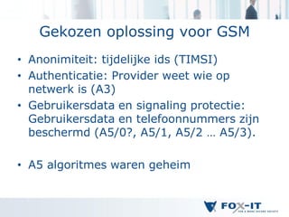 Gekozen oplossing voor GSM
• Anonimiteit: tijdelijke ids (TIMSI)
• Authenticatie: Provider weet wie op
  netwerk is (A3)
• Gebruikersdata en signaling protectie:
  Gebruikersdata en telefoonnummers zijn
  beschermd (A5/0?, A5/1, A5/2 … A5/3).

• A5 algoritmes waren geheim
 