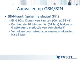 Aanvallen op GSM/SIM
• SIM-kaart (geheime sleutel (Ki))
  – Eind 90s: Clonen van kaarten (Comp128 v1)
  – En: Laatste 10 bits van Kc (64 bits) bleken op
    0 geforceerd (reductie van complexiteit)
  – Verholpen door introductie nieuwe simkaarten.
    Na 12 jaar!.
 