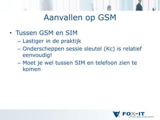 Aanvallen op GSM
• Tussen GSM en SIM
  – Lastiger in de praktijk
  – Onderscheppen sessie sleutel (Kc) is relatief
    eenvoudig!
  – Moet je wel tussen SIM en telefoon zien te
    komen
 