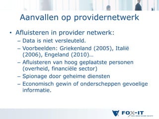 Aanvallen op providernetwerk
• Afluisteren in provider netwerk:
  – Data is niet versleuteld.
  – Voorbeelden: Griekenland (2005), Italië
    (2006), Engeland (2010)…
  – Afluisteren van hoog geplaatste personen
    (overheid, financiële sector)
  – Spionage door geheime diensten
  – Economisch gewin of onderscheppen gevoelige
    informatie.
 