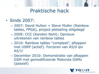 Praktische hack
• Sinds 2007:
  – 2007: David Hulton + Steve Muller (Rainbow
    tables, FPGA), project plotseling stilgelegd
  – 2009: CCC (Karsten Nohl): Opnieuw
    uitrekenen van rainbow tables
  – 2010: Rainbow tables “compleet”, aftappen
    met USRP (actief). Forceren van A5/0 ipv
    A5/1!
  – December 2010: Demonstratie van aftappen
    GSM met gemodificeerde Motorola GSMs
    (passief)
 