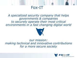 Fox-IT
 A specialized security company that helps
         governments & companies
   to securely operate their most critical
environments in a fast changing digital world




                our mission:
making technical and innovative contributions
         for a more secure society
 