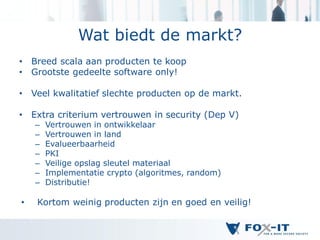 Wat biedt de markt?
•   Breed scala aan producten te koop
•   Grootste gedeelte software only!

•   Veel kwalitatief slechte producten op de markt.

•   Extra criterium vertrouwen in security (Dep V)
    –   Vertrouwen in ontwikkelaar
    –   Vertrouwen in land
    –   Evalueerbaarheid
    –   PKI
    –   Veilige opslag sleutel materiaal
    –   Implementatie crypto (algoritmes, random)
    –   Distributie!

•    Kortom weinig producten zijn en goed en veilig!
 