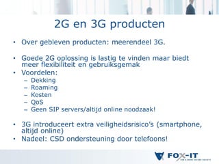 2G en 3G producten
• Over gebleven producten: meerendeel 3G.

• Goede 2G oplossing is lastig te vinden maar biedt
  meer flexibiliteit en gebruiksgemak
• Voordelen:
   –   Dekking
   –   Roaming
   –   Kosten
   –   QoS
   –   Geen SIP servers/altijd online noodzaak!

• 3G introduceert extra veiligheidsrisico’s (smartphone,
  altijd online)
• Nadeel: CSD ondersteuning door telefoons!
 