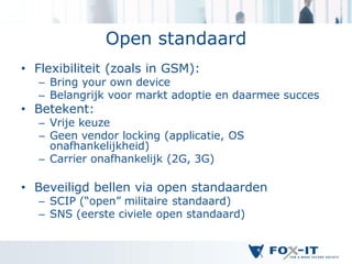 Open standaard
• Flexibiliteit (zoals in GSM):
   – Bring your own device
   – Belangrijk voor markt adoptie en daarmee succes
• Betekent:
   – Vrije keuze
   – Geen vendor locking (applicatie, OS
     onafhankelijkheid)
   – Carrier onafhankelijk (2G, 3G)

• Beveiligd bellen via open standaarden
   – SCIP (“open” militaire standaard)
   – SNS (eerste civiele open standaard)
 