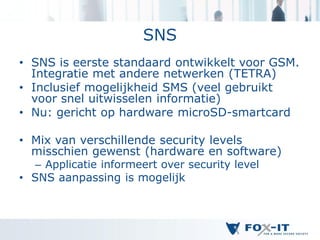 SNS
• SNS is eerste standaard ontwikkelt voor GSM.
  Integratie met andere netwerken (TETRA)
• Inclusief mogelijkheid SMS (veel gebruikt
  voor snel uitwisselen informatie)
• Nu: gericht op hardware microSD-smartcard

• Mix van verschillende security levels
  misschien gewenst (hardware en software)
   – Applicatie informeert over security level
• SNS aanpassing is mogelijk
 