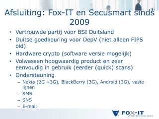 Afsluiting: Fox-IT en Secusmart sinds
                 2009
 • Vertrouwde partij voor BSI Duitsland
 • Duitse goedkeuring voor DepV (niet alleen FIPS
   oid)
 • Hardware crypto (software versie mogelijk)
 • Volwassen hoogwaardig product en zeer
   eenvoudig in gebruik (eerder (quick) scans)
 • Ondersteuning
   – Nokia (2G +3G), BlackBerry (3G), Android (3G), vaste
     lijnen
   – SMS
   – SNS
   – E-mail
 