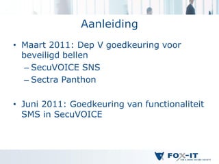 Aanleiding
• Maart 2011: Dep V goedkeuring voor
  beveiligd bellen
   – SecuVOICE SNS
   – Sectra Panthon

• Juni 2011: Goedkeuring van functionaliteit
  SMS in SecuVOICE
 