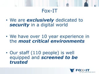 Fox-IT
• We are exclusively dedicated to
  security in a digital world

• We have over 10 year experience in
  the most critical environments

• Our staff (110 people) is well
  equipped and screened to be
  trusted
 