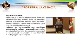 APORTES A LA CIENCIA
Proyecto de JICAMARCA
Forma parte de la iniciativa de observatorios distribuidos
para estudiar la Tierra en forma global, con tecnologías
avanzadas, con equipos en diferentes partes del mundo,
midiendo magnitudes propias del comportamiento de la
Tierra con equipos de alta tecnología.
Producción de instrumentación para necesidades
nacionales de los institutos y universidades, que movilice
la creatividad de ingenieros jóvenes que tienen seguridad
en su capacidad. y creación de un laboratorio
de multilayers para circuitos impresos.
 