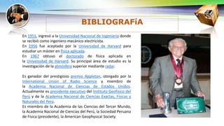 En 1951, ingresó a la Universidad Nacional de Ingeniería donde
se recibió como ingeniero mecánico electricista.
En 1956 fue aceptado por la Universidad de Harvard para
estudiar un máster en física aplicada.
En 1967 obtuvo el doctorado de física aplicada en
la Universidad de Harvard. Su principal área de estudio es la
investigación de la atmósfera superior mediante radar.
Es ganador del prestigioso premio Appleton, otorgado por la
International Union of Radio Science y miembro de
la Academia Nacional de Ciencias de Estados Unidos.
Actualmente es presidente ejecutivo del Instituto Geofísico del
Perú y de la Academia Nacional de Ciencias Exactas, Físicas y
Naturales del Perú.
Es miembro de la Academia de las Ciencias del Tercer Mundo,
la Academia Nacional de Ciencias del Perú, la Sociedad Peruana
de Física (presidente), la American Geophysical Society.
BIBLIOGRAFíA
 