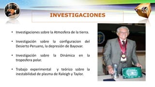 INVESTIGACIONES
• Investigaciones sobre la Atmosfera de la tierra.
• Investigación sobre la configuracion del
Desierto Peruano, la depresión de Bayovar.
• Investigación sobre la Dinámica en la
troposfera polar.
• Trabajo experimental y teórico sobre la
inestabilidad de plasma de Raleigh y Taylor.
 