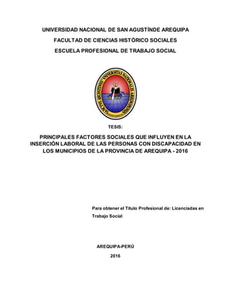 UNIVERSIDAD NACIONAL DE SAN AGUSTÍNDE AREQUIPA
FACULTAD DE CIENCIAS HISTÓRICO SOCIALES
ESCUELA PROFESIONAL DE TRABAJO SOCIAL
TESIS:
PRINCIPALES FACTORES SOCIALES QUE INFLUYEN EN LA
INSERCIÓN LABORAL DE LAS PERSONAS CON DISCAPACIDAD EN
LOS MUNICIPIOS DE LA PROVINCIA DE AREQUIPA - 2016
Para obtener el Título Profesional de: Licenciadas en
Trabajo Social
AREQUIPA-PERÚ
2016
 