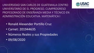 UNIVERSIDAD SAN CARLOS DE GUATEMALA CENTRO
UNIVERSITARIO DE EL PROGRESO. CUMPROGRESO
PROFESORADO DE ENSEÑANZA MEDIA Y TÉCNICO EN
ADMINISTRACIÓN EDUCATIVA. MATEMÁTICA I
• Ronald Alexander Portillo Cruz
• Carnet: 201944635
• Números Reales y sus Propiedades
• 09/08/2020
 