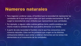 • Para negociar y ordenar cosas, el hombre tuvo la necesidad de representar las
cantidades de lo que tenía para saber con qué contaba exactamente. De ahí
surgió la necesidad de crear símbolos que representaran esas cantidades.
• Por ejemplo, si alguien sabía cuántas gallinas tenía, podría establecer del
mismo modo la cantidad de días que podría alimentar a su familia.
• A partir de esta necesidad el hombre crea lo que hoy conocemos como
números naturales. Estos son los primeros que surgen en las distintas
civilizaciones debido a que contar y ordenar elementos son las tareas más
elementales en el tratamiento de las cantidades.
 