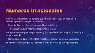 Un número irracional es un número que no se puede escribir en fracción - el
decimal sigue para siempre sin repetirse.
• Ejemplo: Pi es un número irracional. El valor de Pi es
3,1415926535897932384626433832795 (y más...)
Los decimales no siguen ningún patrón, y no se puede escribir ninguna fracción que
tenga el valor Pi.
• Números como 22/7 = 3,1428571428571... se acercan pero no son correctos.
Se llama irracional porque no se puede escribir en forma de razón (o fracción).
 